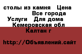 столы из камня › Цена ­ 55 000 - Все города Услуги » Для дома   . Кемеровская обл.,Калтан г.